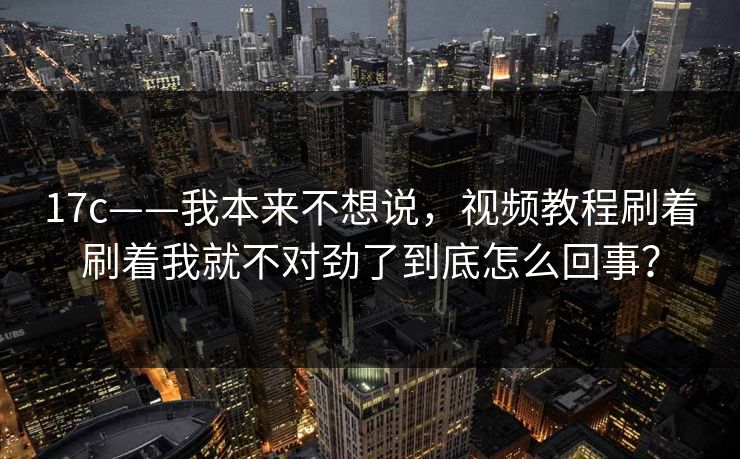 17c——我本来不想说，视频教程刷着刷着我就不对劲了到底怎么回事？