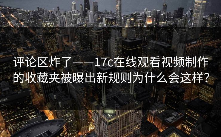 评论区炸了——17c在线观看视频制作的收藏夹被曝出新规则为什么会这样？
