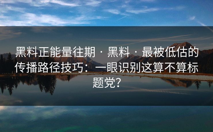 黑料正能量往期 · 黑料 · 最被低估的传播路径技巧：一眼识别这算不算标题党？