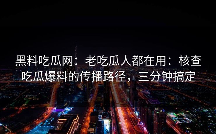 黑料吃瓜网：老吃瓜人都在用：核查吃瓜爆料的传播路径，三分钟搞定
