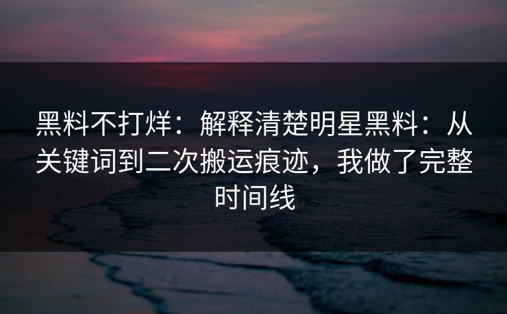 黑料不打烊：解释清楚明星黑料：从关键词到二次搬运痕迹，我做了完整时间线