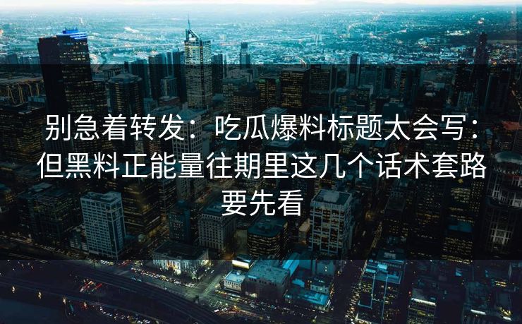 别急着转发：吃瓜爆料标题太会写：但黑料正能量往期里这几个话术套路要先看