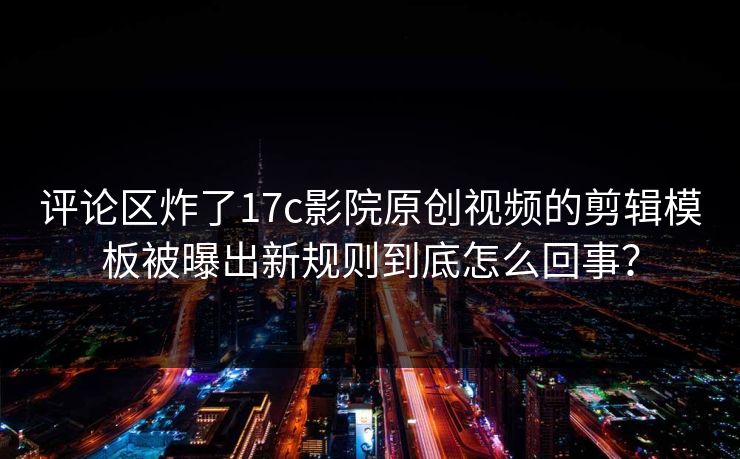评论区炸了17c影院原创视频的剪辑模板被曝出新规则到底怎么回事？