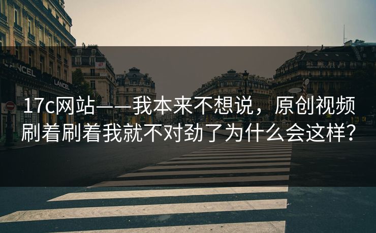 17c网站——我本来不想说，原创视频刷着刷着我就不对劲了为什么会这样？
