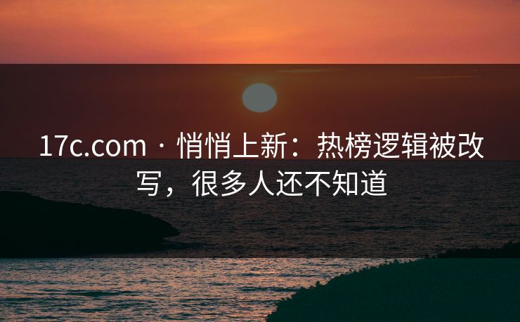 17c.com · 悄悄上新：热榜逻辑被改写，很多人还不知道