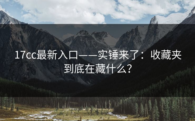 17cc最新入口——实锤来了：收藏夹到底在藏什么？