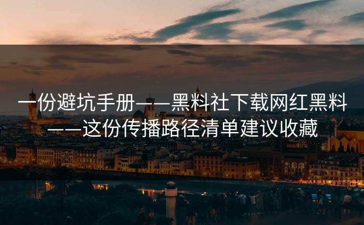 一份避坑手册——黑料社下载网红黑料——这份传播路径清单建议收藏