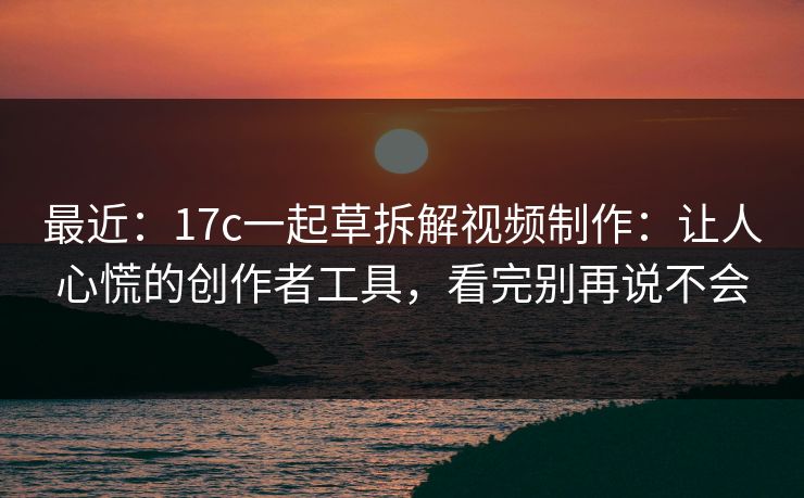 最近：17c一起草拆解视频制作：让人心慌的创作者工具，看完别再说不会