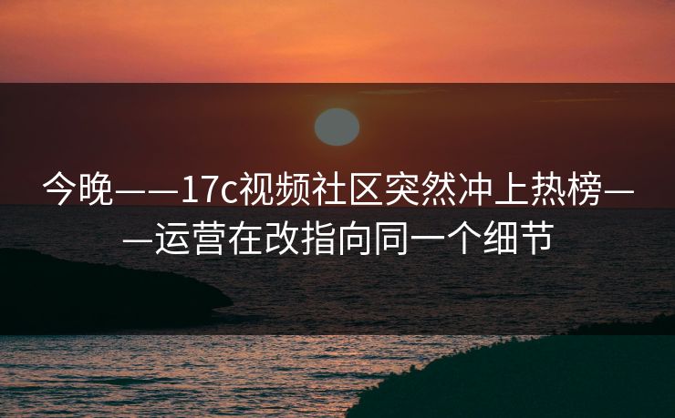 今晚——17c视频社区突然冲上热榜——运营在改指向同一个细节