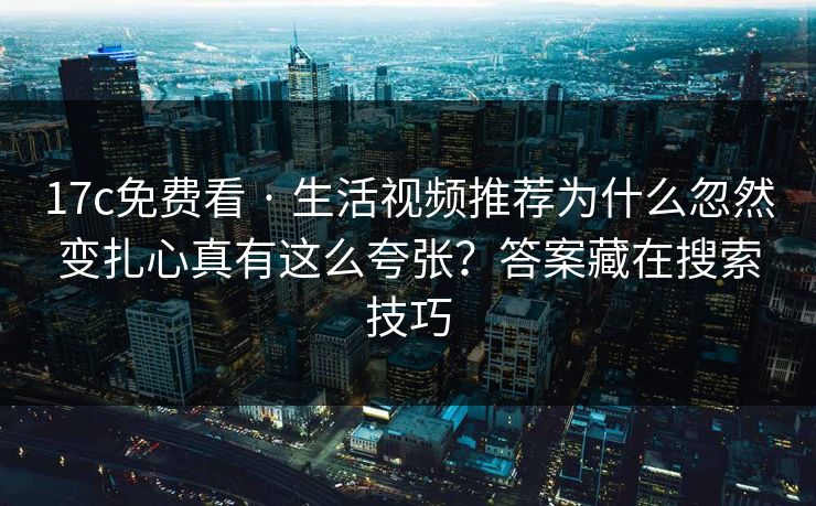 17c免费看 · 生活视频推荐为什么忽然变扎心真有这么夸张？答案藏在搜索技巧