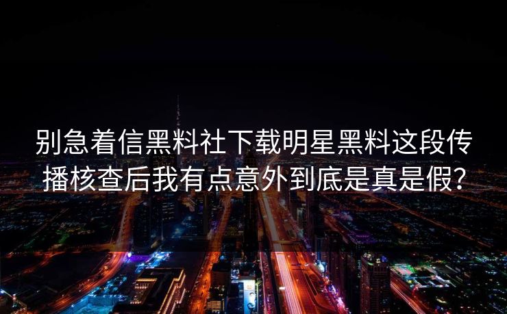 别急着信黑料社下载明星黑料这段传播核查后我有点意外到底是真是假？