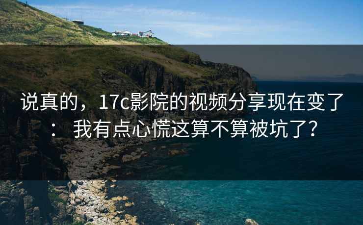 说真的，17c影院的视频分享现在变了： 我有点心慌这算不算被坑了？