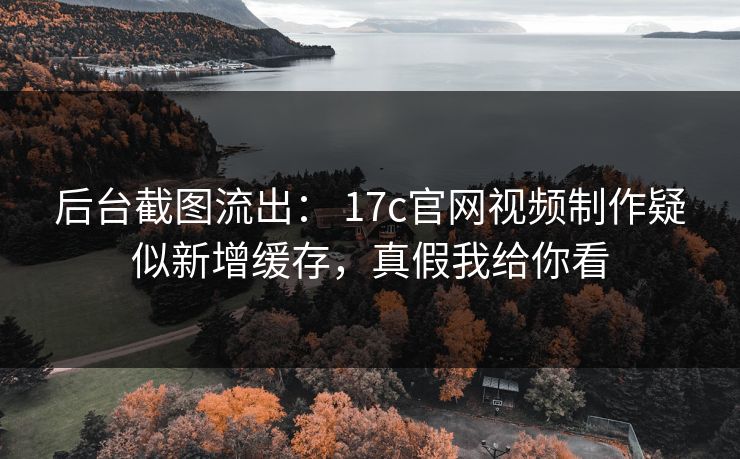后台截图流出： 17c官网视频制作疑似新增缓存，真假我给你看