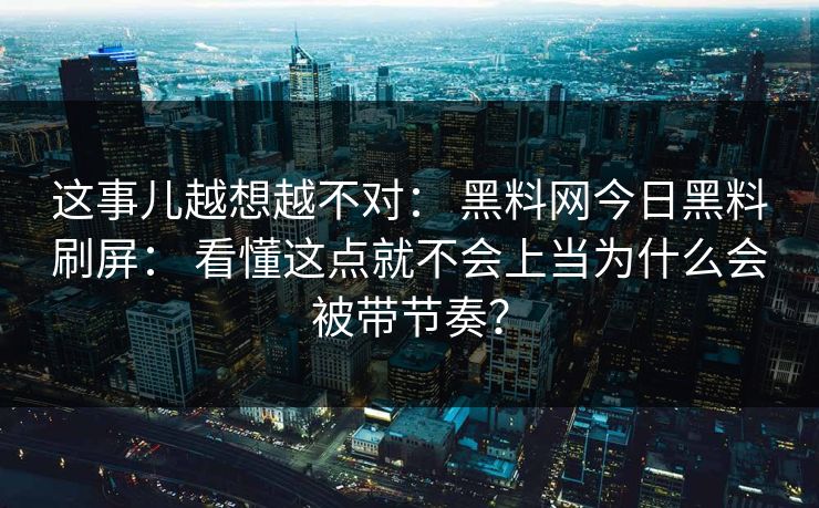 这事儿越想越不对： 黑料网今日黑料刷屏： 看懂这点就不会上当为什么会被带节奏？
