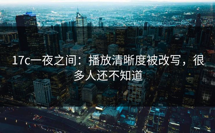 17c一夜之间：播放清晰度被改写，很多人还不知道