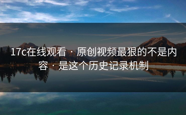 17c在线观看 · 原创视频最狠的不是内容 · 是这个历史记录机制