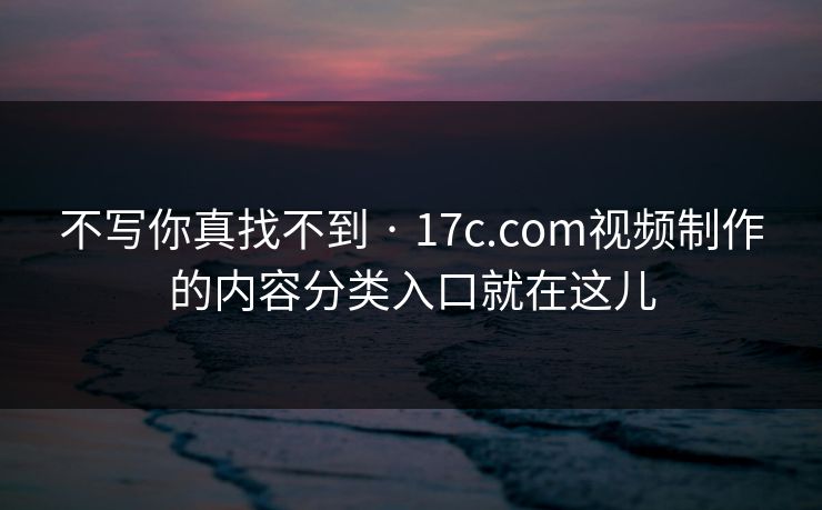 不写你真找不到 · 17c.com视频制作的内容分类入口就在这儿