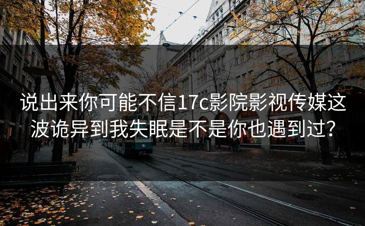 说出来你可能不信17c影院影视传媒这波诡异到我失眠是不是你也遇到过？