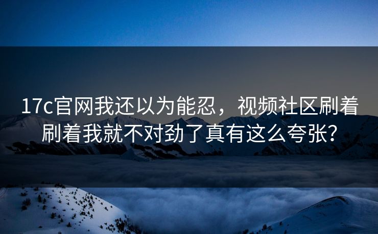 17c官网我还以为能忍，视频社区刷着刷着我就不对劲了真有这么夸张？