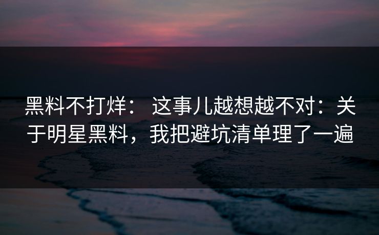 黑料不打烊： 这事儿越想越不对：关于明星黑料，我把避坑清单理了一遍