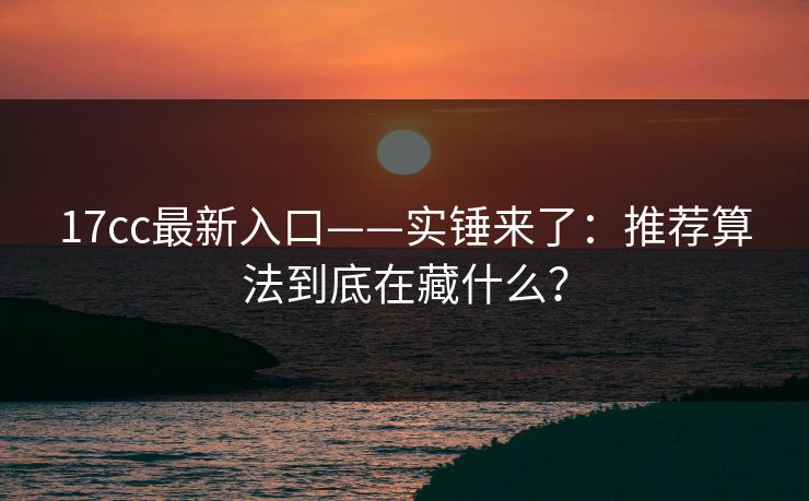 17cc最新入口——实锤来了：推荐算法到底在藏什么？