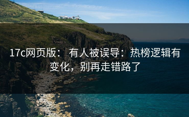 17c网页版： 有人被误导：热榜逻辑有变化，别再走错路了