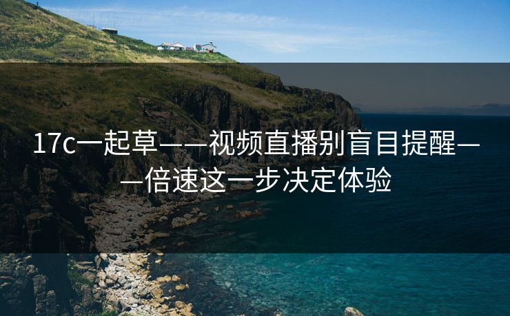 17c一起草——视频直播别盲目提醒——倍速这一步决定体验