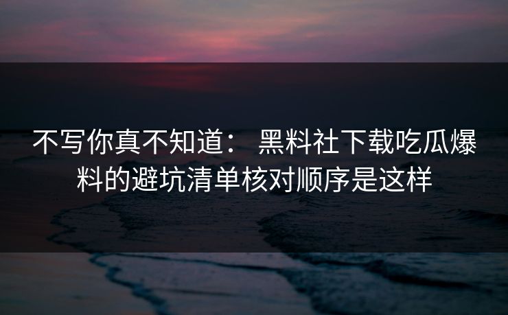 不写你真不知道： 黑料社下载吃瓜爆料的避坑清单核对顺序是这样