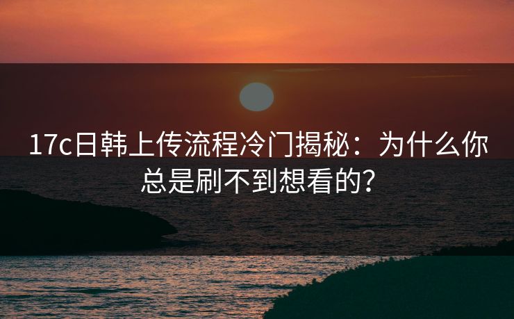 17c日韩上传流程冷门揭秘：为什么你总是刷不到想看的？