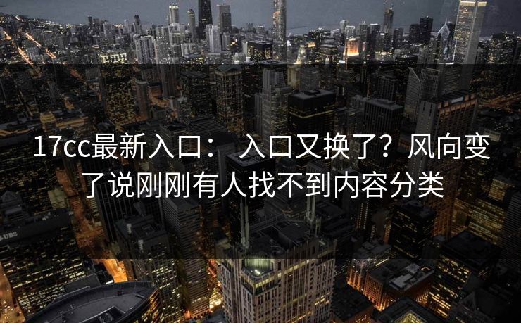 17cc最新入口： 入口又换了？风向变了说刚刚有人找不到内容分类