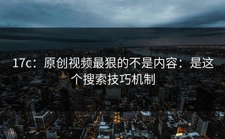 17c：原创视频最狠的不是内容：是这个搜索技巧机制