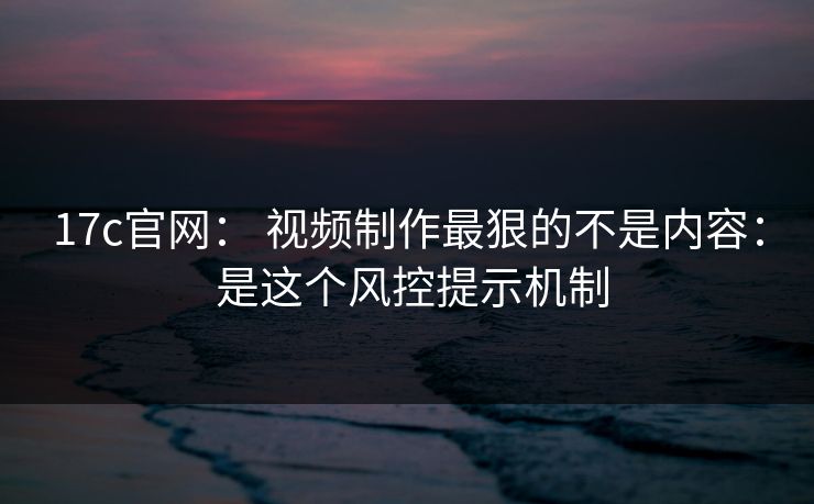 17c官网： 视频制作最狠的不是内容： 是这个风控提示机制