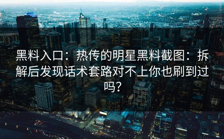 黑料入口：热传的明星黑料截图：拆解后发现话术套路对不上你也刷到过吗？