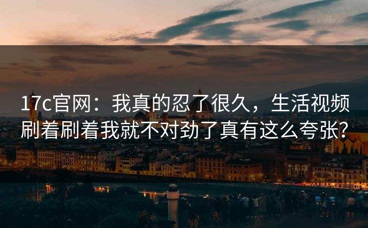 17c官网：我真的忍了很久，生活视频刷着刷着我就不对劲了真有这么夸张？