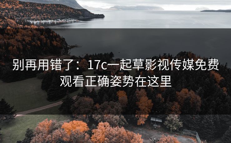 别再用错了：17c一起草影视传媒免费观看正确姿势在这里
