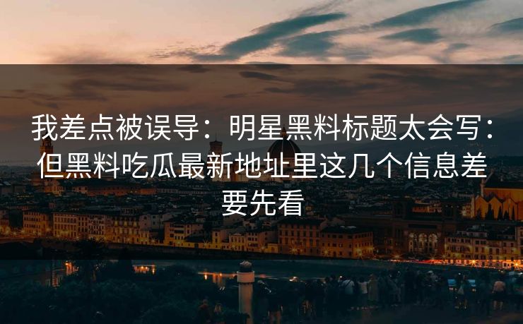 我差点被误导：明星黑料标题太会写：但黑料吃瓜最新地址里这几个信息差要先看