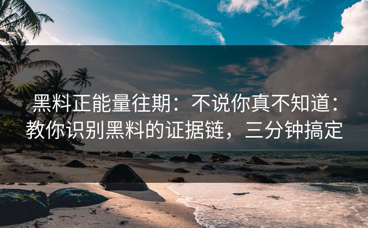 黑料正能量往期：不说你真不知道：教你识别黑料的证据链，三分钟搞定