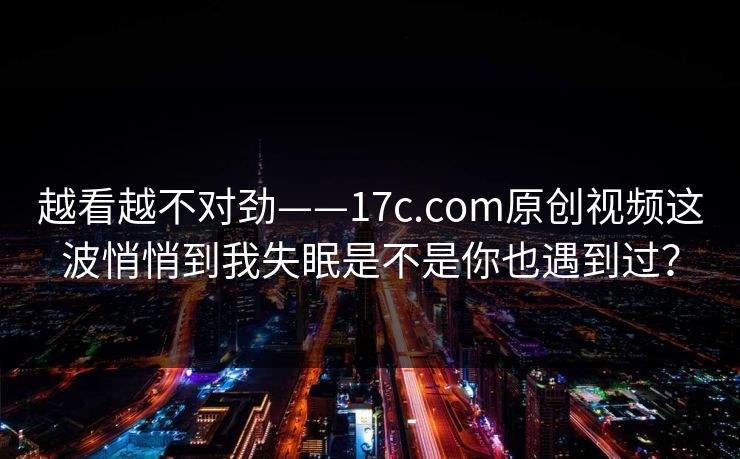 越看越不对劲——17c.com原创视频这波悄悄到我失眠是不是你也遇到过？
