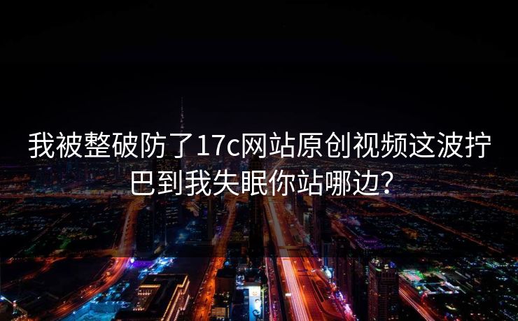 我被整破防了17c网站原创视频这波拧巴到我失眠你站哪边？