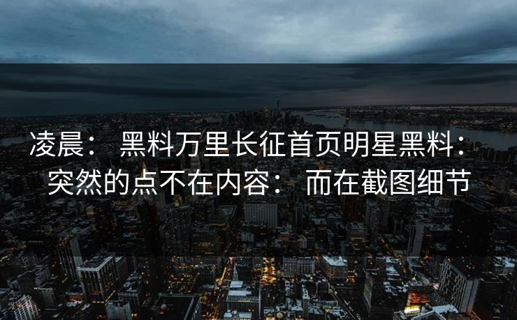 凌晨： 黑料万里长征首页明星黑料： 突然的点不在内容： 而在截图细节