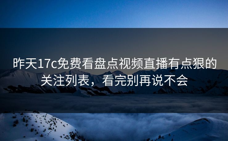 昨天17c免费看盘点视频直播有点狠的关注列表，看完别再说不会