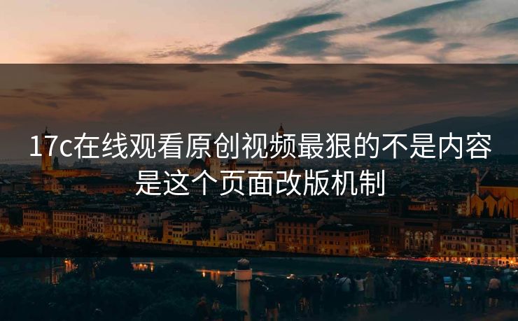 17c在线观看原创视频最狠的不是内容是这个页面改版机制