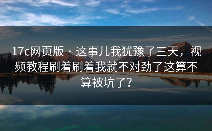 17c网页版 · 这事儿我犹豫了三天，视频教程刷着刷着我就不对劲了这算不算被坑了？