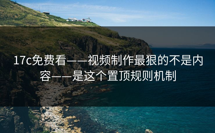 17c免费看——视频制作最狠的不是内容——是这个置顶规则机制