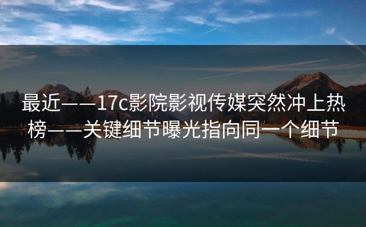最近——17c影院影视传媒突然冲上热榜——关键细节曝光指向同一个细节