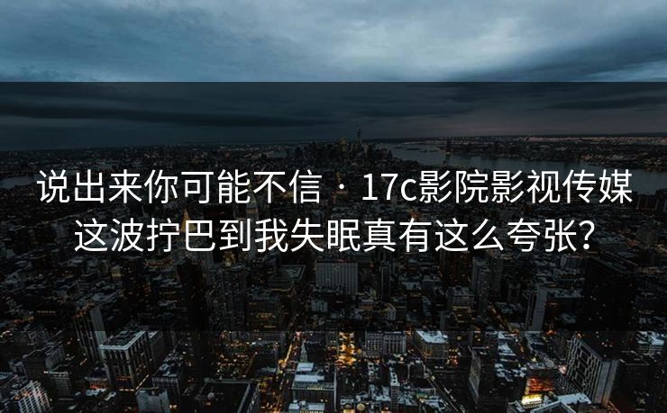 说出来你可能不信 · 17c影院影视传媒这波拧巴到我失眠真有这么夸张？