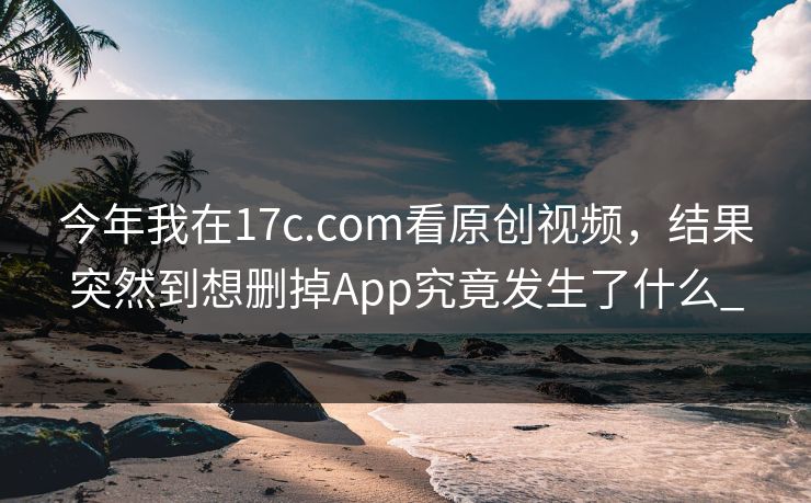今年我在17c.com看原创视频，结果突然到想删掉App究竟发生了什么_