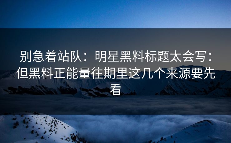 别急着站队：明星黑料标题太会写：但黑料正能量往期里这几个来源要先看