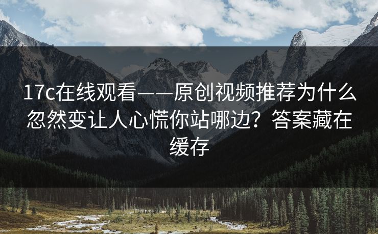 17c在线观看——原创视频推荐为什么忽然变让人心慌你站哪边？答案藏在缓存