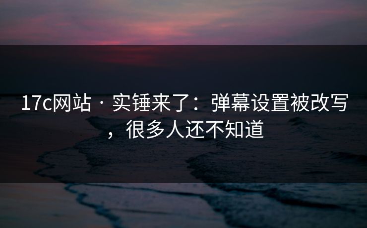 17c网站 · 实锤来了：弹幕设置被改写，很多人还不知道